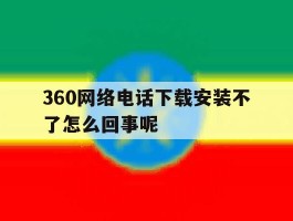 360网络电话下载安装不了怎么回事呢
